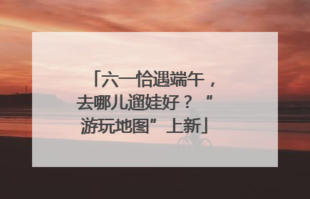 六一恰遇端午，去哪儿遛娃好？“游玩地图”上新