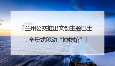 兰州公交推出文创主题巴士：全景式移动“博物馆”