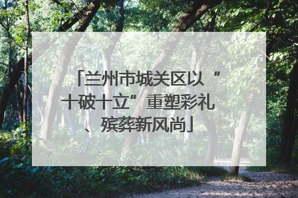 兰州市城关区以“十破十立”重塑彩礼、殡葬新风尚