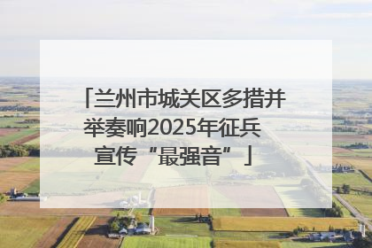 兰州市城关区多措并举奏响2025年征兵宣传“最强音”