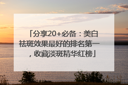 分享20+必备：美白祛斑效果最好的排名第一，收藏淡斑精华红榜