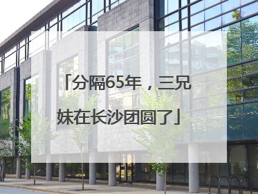 分隔65年，三兄妹在长沙团圆了