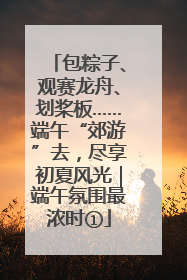 包粽子、观赛龙舟、划桨板……端午“郊游”去，尽享初夏风光｜端午氛围最浓时①
