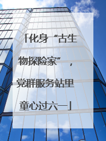 化身“古生物探险家”，党群服务站里童心过六一