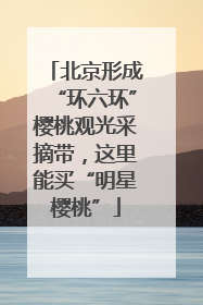 北京形成“环六环”樱桃观光采摘带，这里能买“明星樱桃”