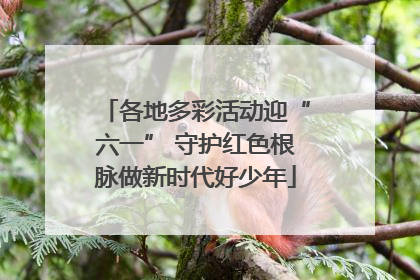 各地多彩活动迎“六一” 守护红色根脉做新时代好少年