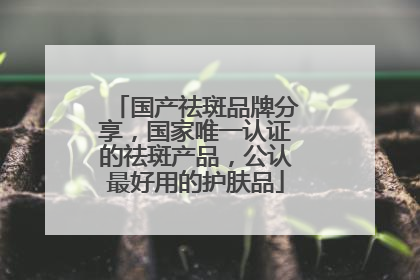 国产祛斑品牌分享，国家唯一认证的祛斑产品，公认最好用的护肤品