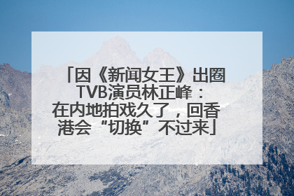 因《新闻女王》出圈 TVB演员林正峰：在内地拍戏久了，回香港会“切换”不过来