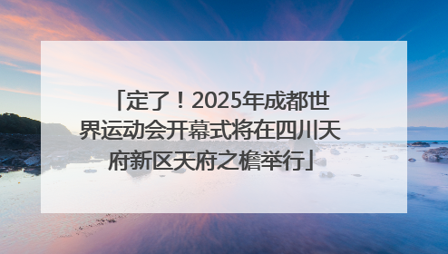 定了！2025年成都世界运动会开幕式将在四川天府新区天府之檐举行