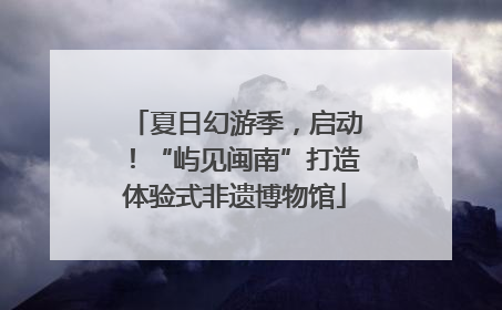 夏日幻游季，启动！“屿见闽南”打造体验式非遗博物馆