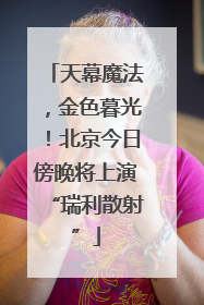 天幕魔法，金色暮光！北京今日傍晚将上演“瑞利散射”