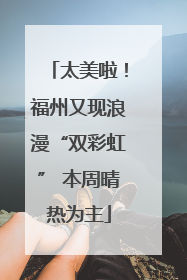 太美啦！福州又现浪漫“双彩虹” 本周晴热为主