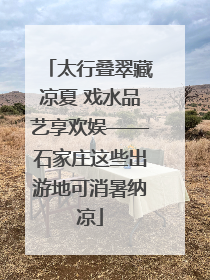 太行叠翠藏凉夏 戏水品艺享欢娱——石家庄这些出游地可消暑纳凉