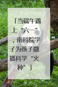 当端午遇上“六一”，南科院学子为孩子撒播科学“火种”