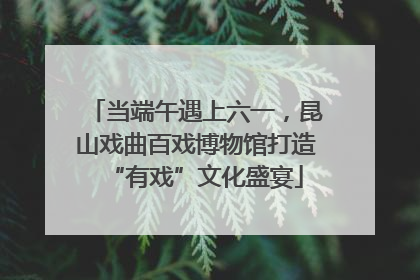 当端午遇上六一，昆山戏曲百戏博物馆打造“有戏”文化盛宴