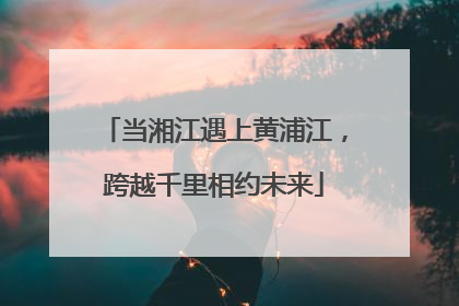 当湘江遇上黄浦江，跨越千里相约未来