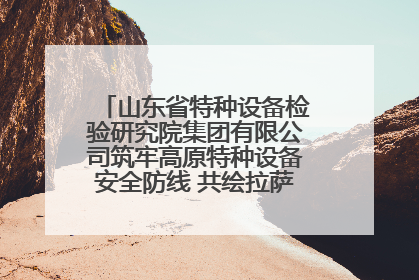 山东省特种设备检验研究院集团有限公司筑牢高原特种设备安全防线 共绘拉萨美好生活画卷