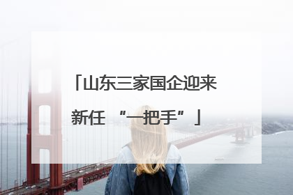 山东三家国企迎来新任 “一把手”