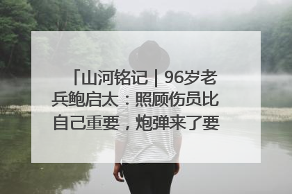 山河铭记｜96岁老兵鲍启太：照顾伤员比自己重要，炮弹来了要趴在他们身上