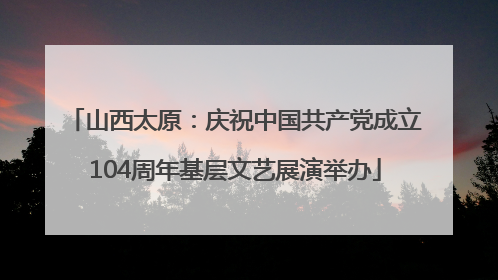 山西太原：庆祝中国共产党成立104周年基层文艺展演举办