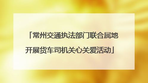 常州交通执法部门联合属地开展货车司机关心关爱活动