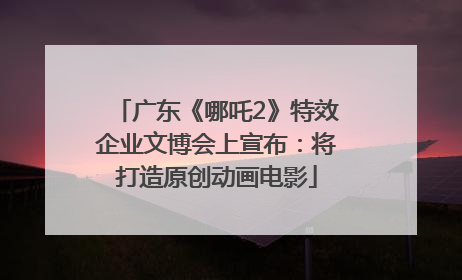 广东《哪吒2》特效企业文博会上宣布：将打造原创动画电影