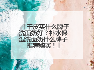 干皮买什么牌子洗面奶好？补水保湿洗面奶什么牌子推荐购买！