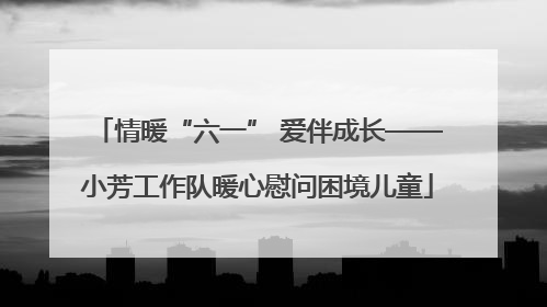 情暖“六一” 爱伴成长——小芳工作队暖心慰问困境儿童