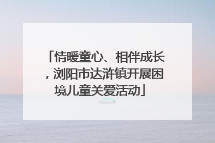 情暖童心、相伴成长，浏阳市达浒镇开展困境儿童关爱活动
