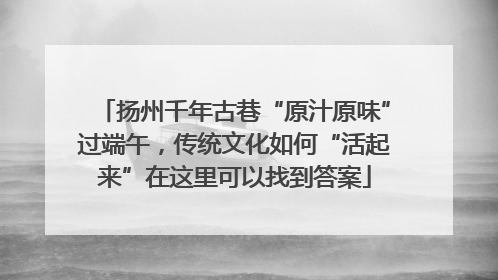 扬州千年古巷“原汁原味”过端午，传统文化如何“活起来”在这里可以找到答案