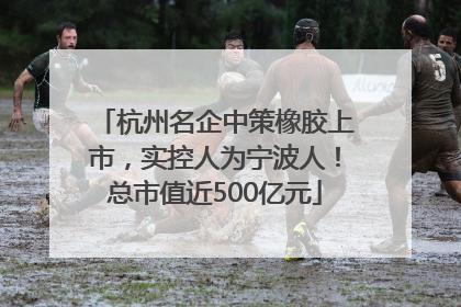 杭州名企中策橡胶上市，实控人为宁波人！总市值近500亿元