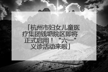杭州市妇女儿童医疗集团钱塘院区即将正式启用！“六一”义诊活动来啦