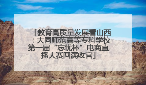 教育高质量发展看山西：大同师范高等专科学校第一届“忘忧杯”电商直播大赛圆满收官