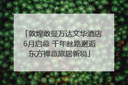 敦煌敢曼万达文华酒店6月启幕 千年丝路邂逅东方禅意旅居新境