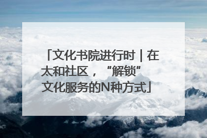 文化书院进行时｜在太和社区，“解锁” 文化服务的N种方式