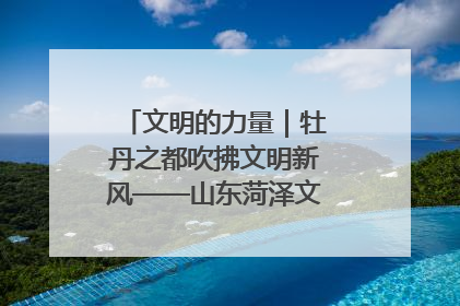文明的力量｜牡丹之都吹拂文明新风——山东菏泽文明创建一线见闻