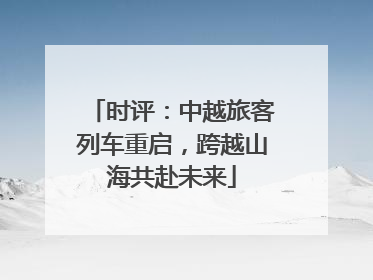 时评：中越旅客列车重启，跨越山海共赴未来
