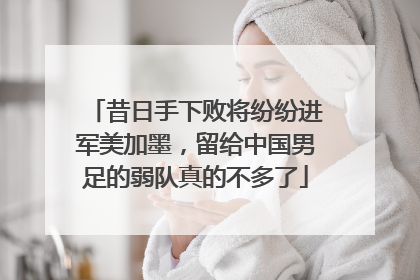 昔日手下败将纷纷进军美加墨，留给中国男足的弱队真的不多了