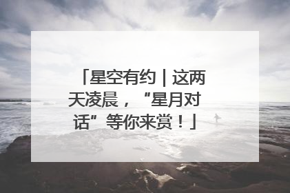 星空有约｜这两天凌晨，“星月对话”等你来赏！