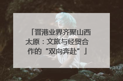 晋港业界齐聚山西太原：文旅与经贸合作的“双向奔赴”
