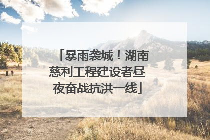 暴雨袭城！湖南慈利工程建设者昼夜奋战抗洪一线