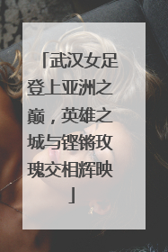 武汉女足登上亚洲之巅，英雄之城与铿锵玫瑰交相辉映