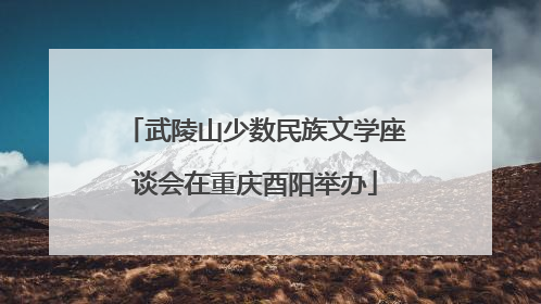 武陵山少数民族文学座谈会在重庆酉阳举办