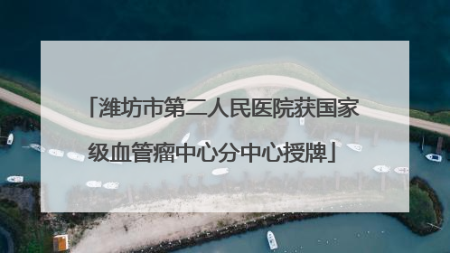 潍坊市第二人民医院获国家级血管瘤中心分中心授牌