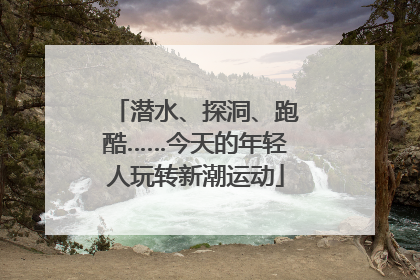 潜水、探洞、跑酷……今天的年轻人玩转新潮运动