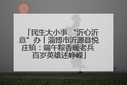 民生大小事 “沂心沂意”办丨淄博市沂源县悦庄镇：端午粽香暖老兵 百岁英雄述峥嵘