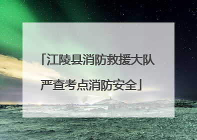 江陵县消防救援大队严查考点消防安全