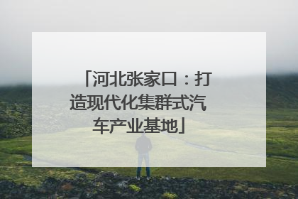 河北张家口：打造现代化集群式汽车产业基地