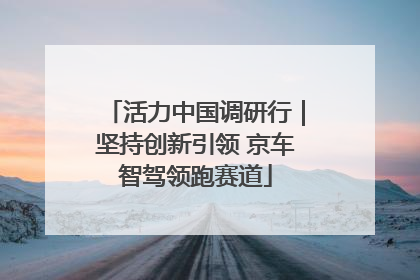 活力中国调研行｜坚持创新引领 京车智驾领跑赛道