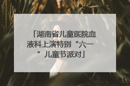 湖南省儿童医院血液科上演特别“六一”儿童节派对